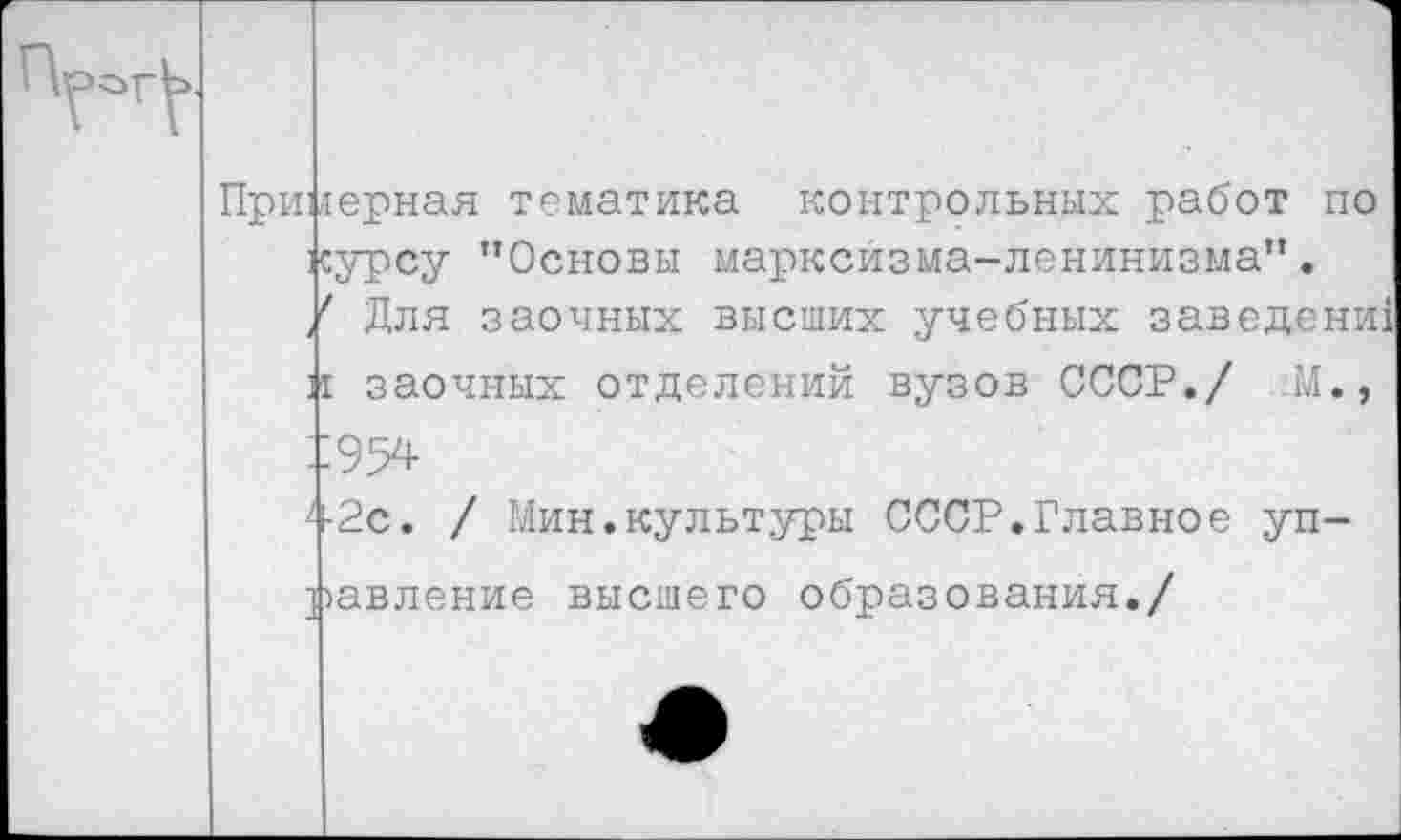 ﻿Примерная тематика контрольных работ по курсу "Основы марксизма-ленинизма".
/ Для заочных высших учебных заведение
и заочных отделений вузов СССР./ -М.,
^-2с. / Мин.культуры СССР.Главное уп-
равление высшего образования./